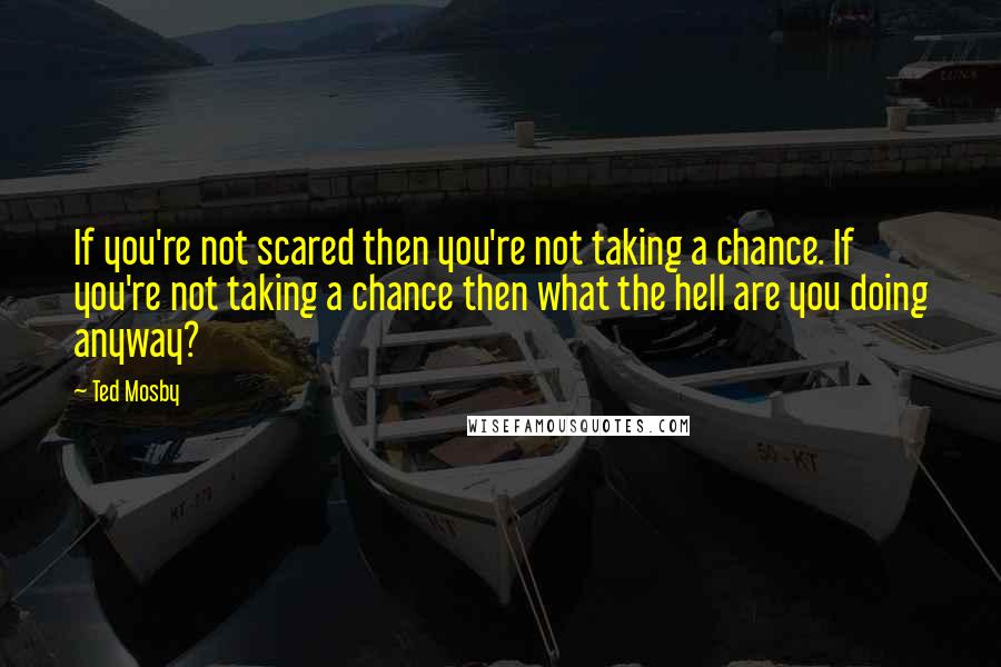Ted Mosby Quotes: If you're not scared then you're not taking a chance. If you're not taking a chance then what the hell are you doing anyway?