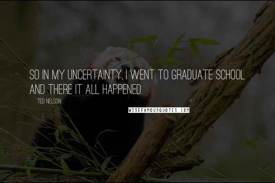 Ted Nelson Quotes: So in my uncertainty, I went to graduate school and there it all happened.