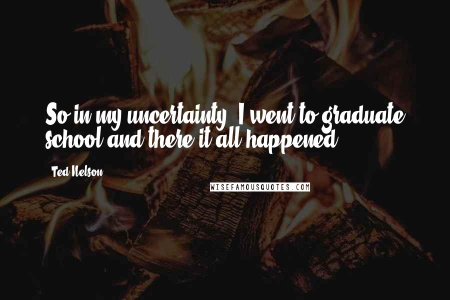 Ted Nelson Quotes: So in my uncertainty, I went to graduate school and there it all happened.