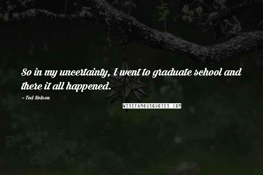 Ted Nelson Quotes: So in my uncertainty, I went to graduate school and there it all happened.