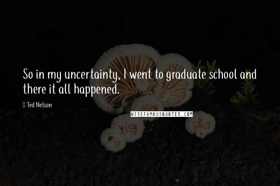 Ted Nelson Quotes: So in my uncertainty, I went to graduate school and there it all happened.