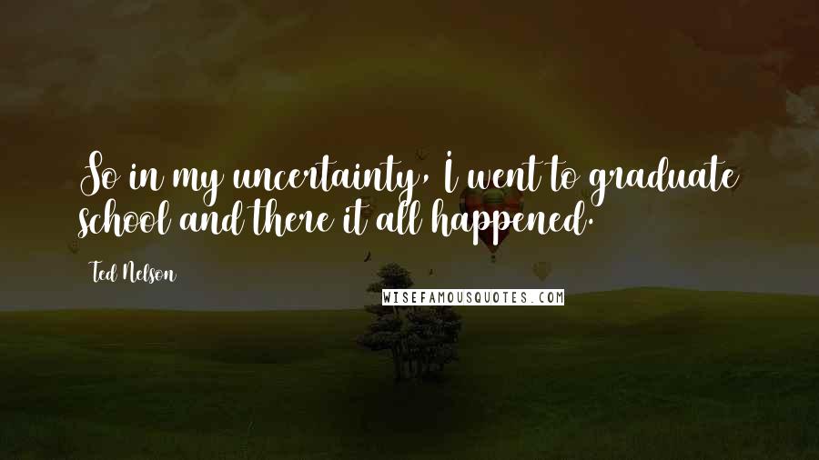 Ted Nelson Quotes: So in my uncertainty, I went to graduate school and there it all happened.