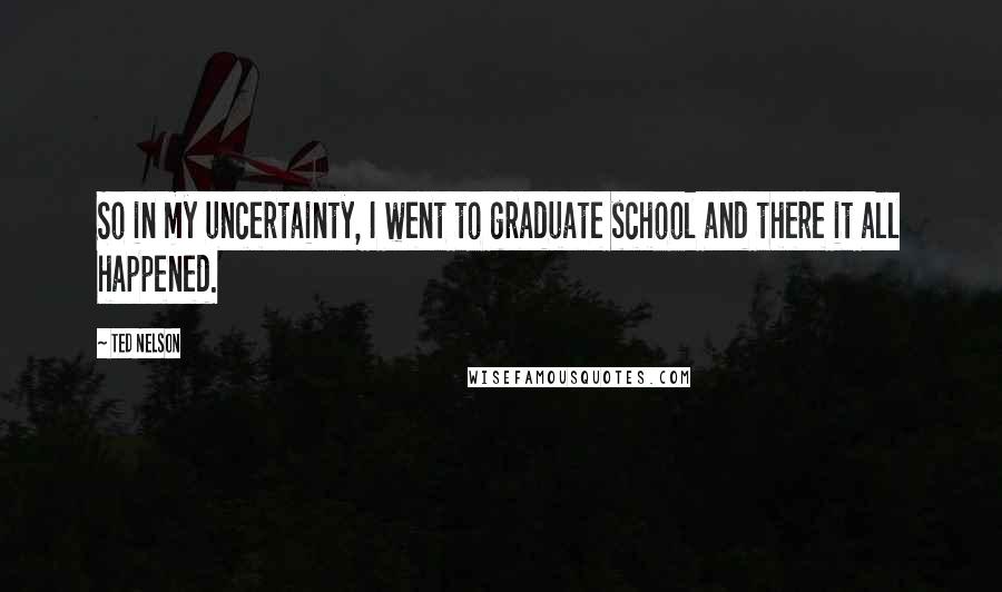 Ted Nelson Quotes: So in my uncertainty, I went to graduate school and there it all happened.