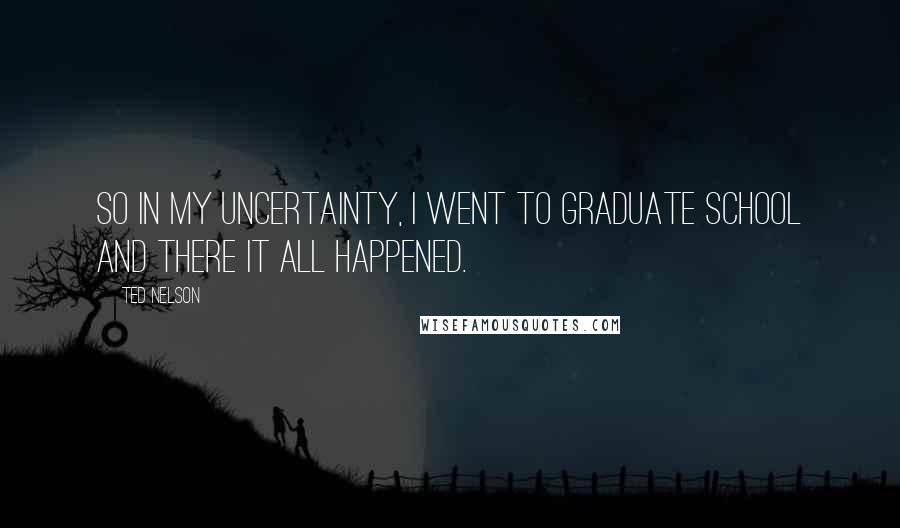 Ted Nelson Quotes: So in my uncertainty, I went to graduate school and there it all happened.