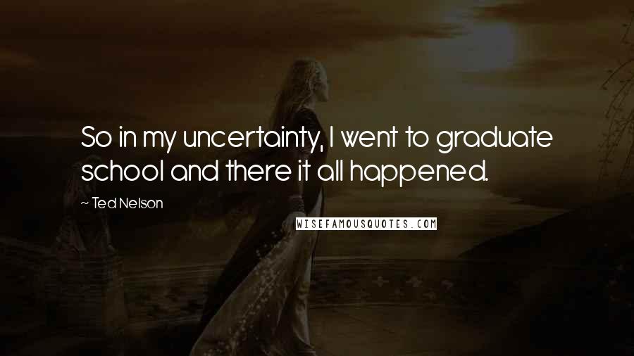 Ted Nelson Quotes: So in my uncertainty, I went to graduate school and there it all happened.