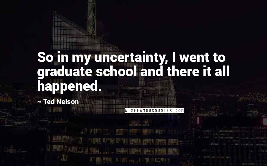 Ted Nelson Quotes: So in my uncertainty, I went to graduate school and there it all happened.