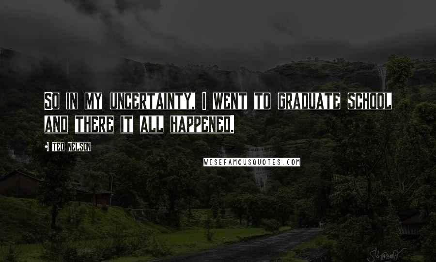 Ted Nelson Quotes: So in my uncertainty, I went to graduate school and there it all happened.