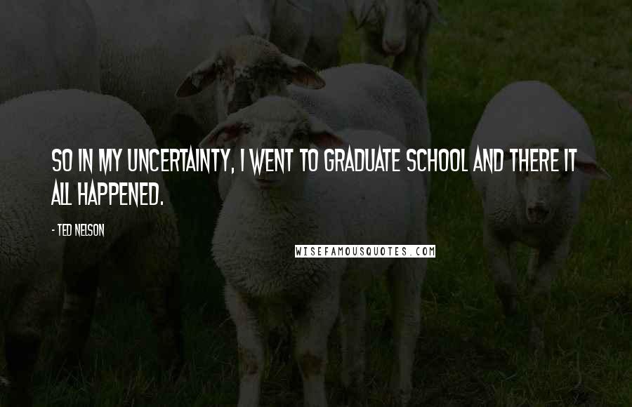 Ted Nelson Quotes: So in my uncertainty, I went to graduate school and there it all happened.