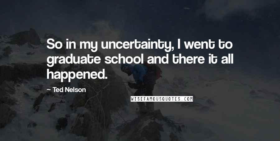 Ted Nelson Quotes: So in my uncertainty, I went to graduate school and there it all happened.