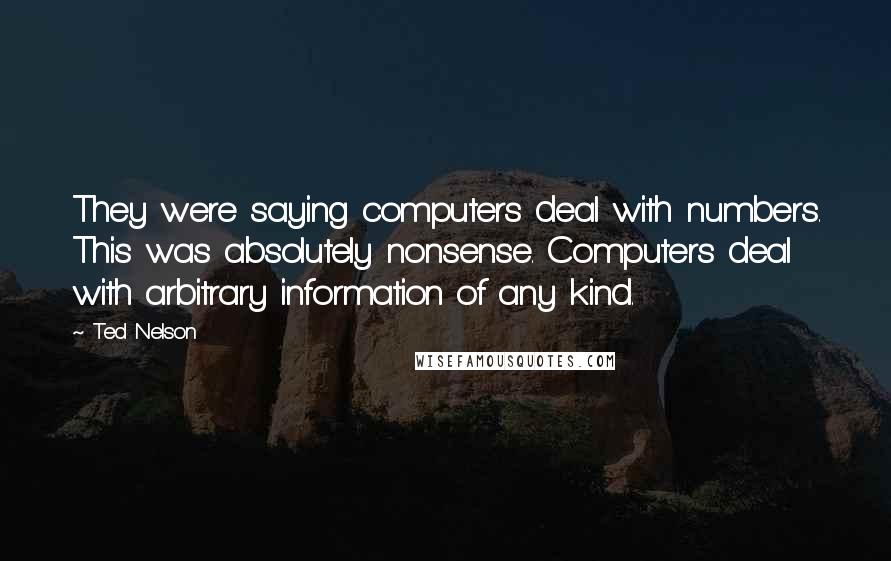 Ted Nelson Quotes: They were saying computers deal with numbers. This was absolutely nonsense. Computers deal with arbitrary information of any kind.