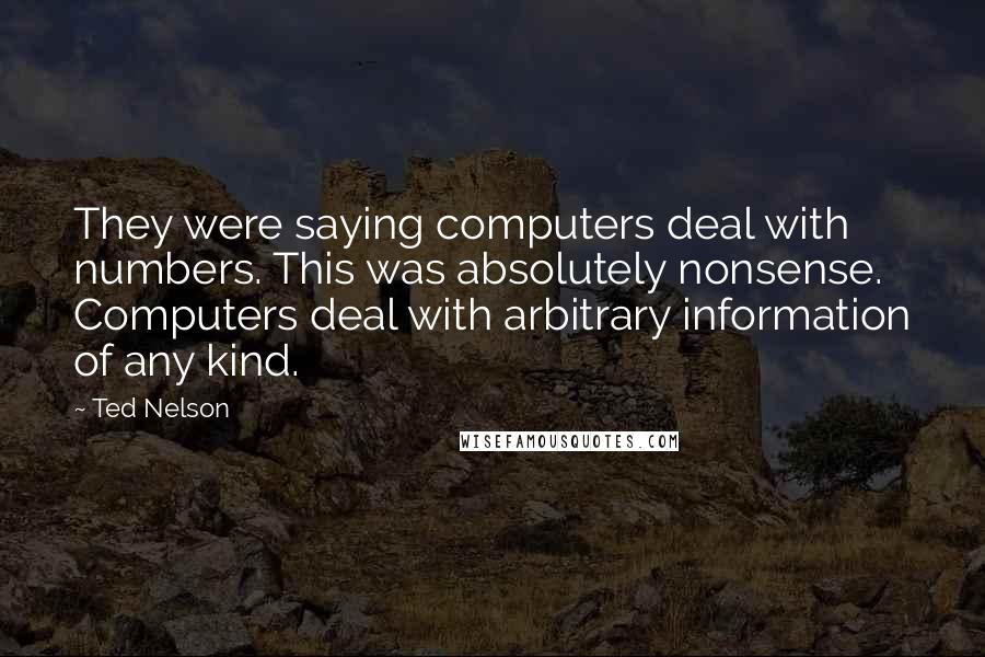 Ted Nelson Quotes: They were saying computers deal with numbers. This was absolutely nonsense. Computers deal with arbitrary information of any kind.