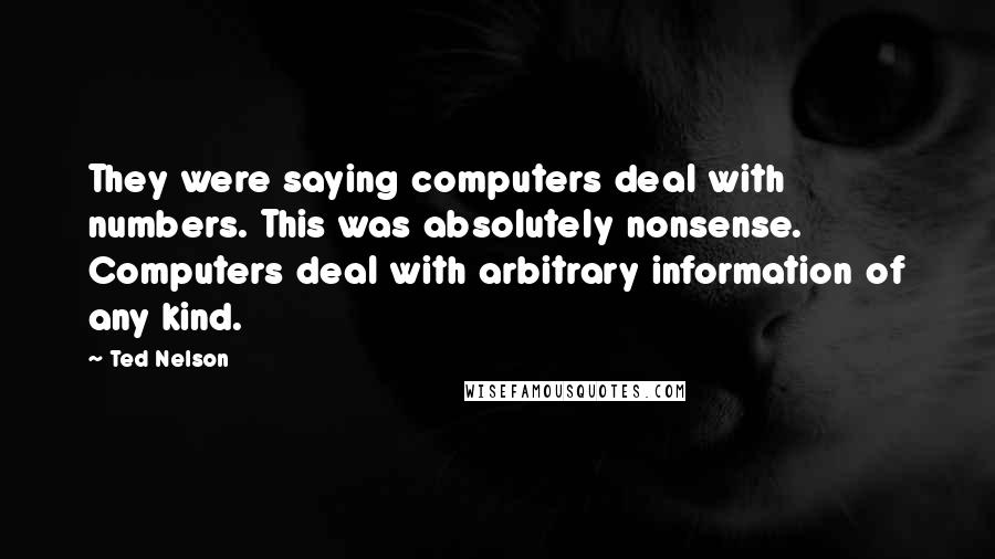 Ted Nelson Quotes: They were saying computers deal with numbers. This was absolutely nonsense. Computers deal with arbitrary information of any kind.