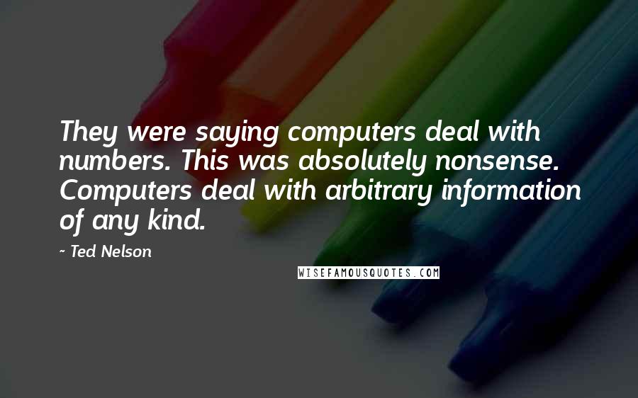 Ted Nelson Quotes: They were saying computers deal with numbers. This was absolutely nonsense. Computers deal with arbitrary information of any kind.