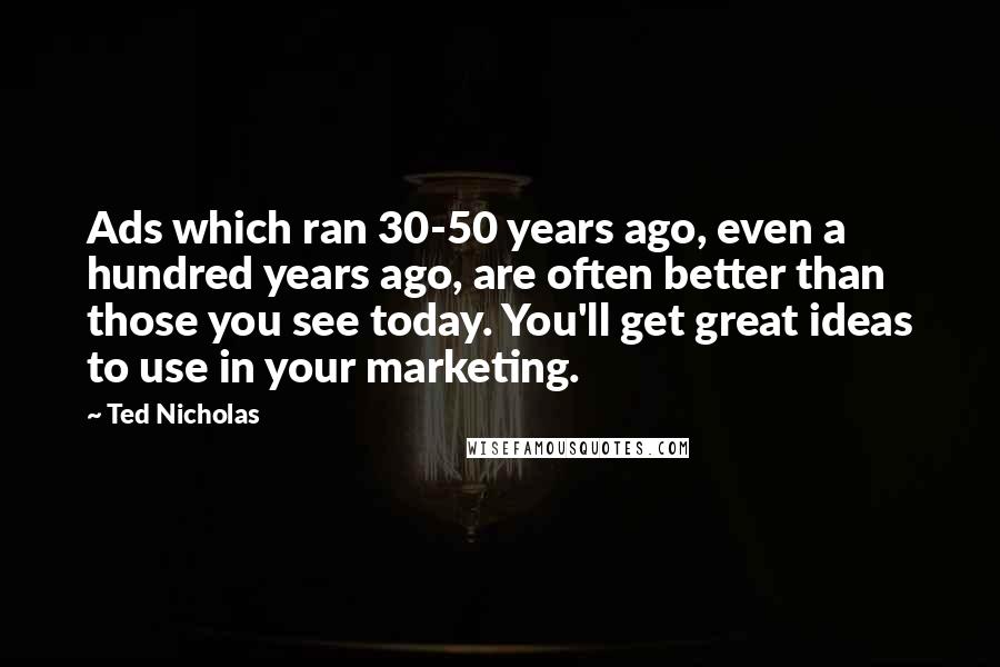 Ted Nicholas Quotes: Ads which ran 30-50 years ago, even a hundred years ago, are often better than those you see today. You'll get great ideas to use in your marketing.