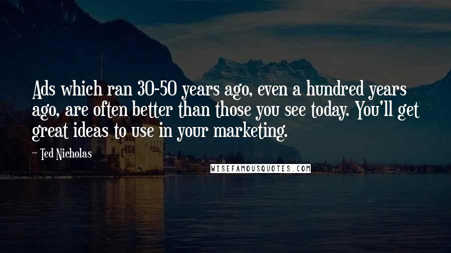 Ted Nicholas Quotes: Ads which ran 30-50 years ago, even a hundred years ago, are often better than those you see today. You'll get great ideas to use in your marketing.