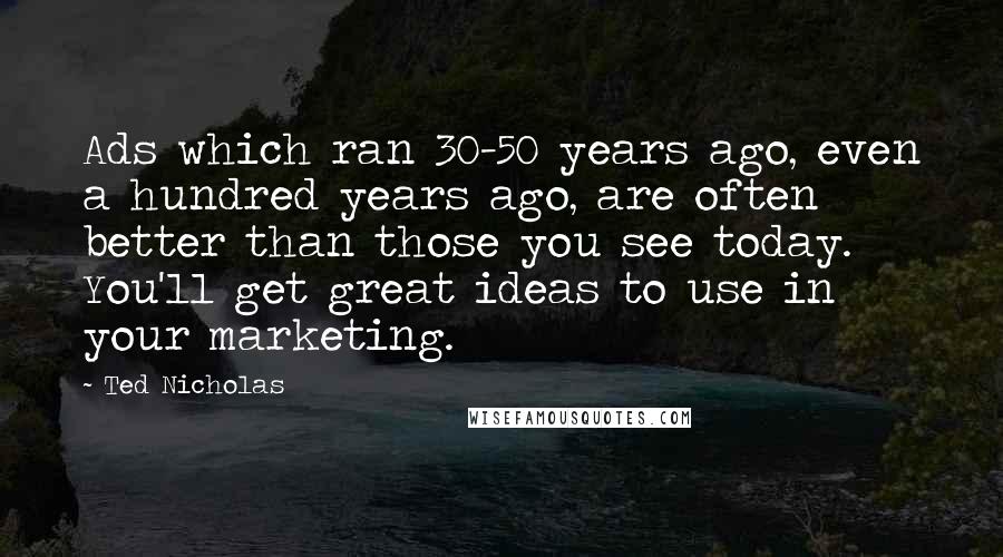 Ted Nicholas Quotes: Ads which ran 30-50 years ago, even a hundred years ago, are often better than those you see today. You'll get great ideas to use in your marketing.