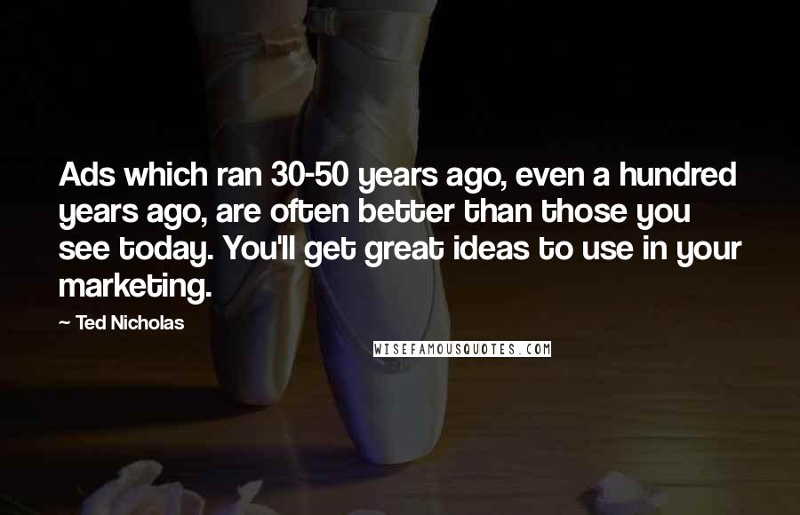 Ted Nicholas Quotes: Ads which ran 30-50 years ago, even a hundred years ago, are often better than those you see today. You'll get great ideas to use in your marketing.