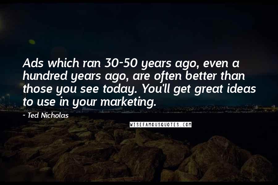 Ted Nicholas Quotes: Ads which ran 30-50 years ago, even a hundred years ago, are often better than those you see today. You'll get great ideas to use in your marketing.