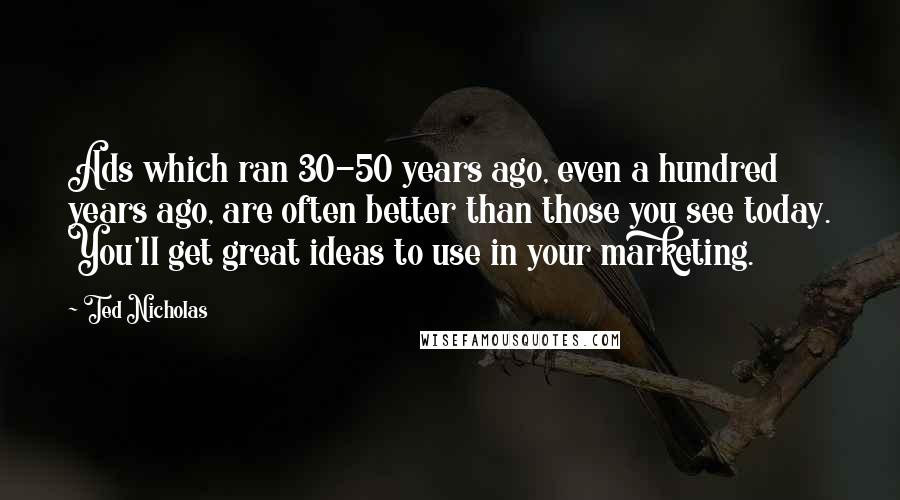 Ted Nicholas Quotes: Ads which ran 30-50 years ago, even a hundred years ago, are often better than those you see today. You'll get great ideas to use in your marketing.