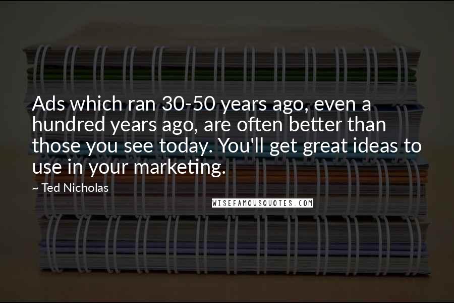 Ted Nicholas Quotes: Ads which ran 30-50 years ago, even a hundred years ago, are often better than those you see today. You'll get great ideas to use in your marketing.