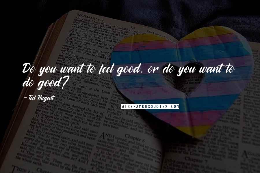 Ted Nugent Quotes: Do you want to feel good, or do you want to do good?