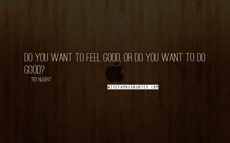 Ted Nugent Quotes: Do you want to feel good, or do you want to do good?