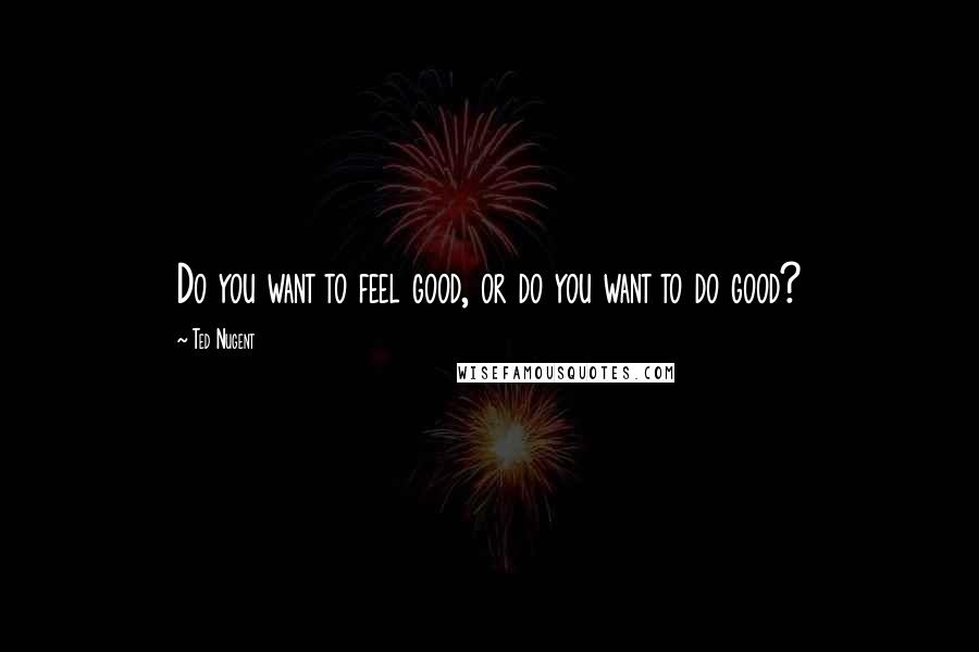 Ted Nugent Quotes: Do you want to feel good, or do you want to do good?