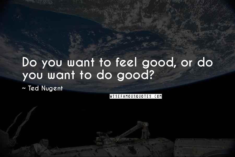 Ted Nugent Quotes: Do you want to feel good, or do you want to do good?