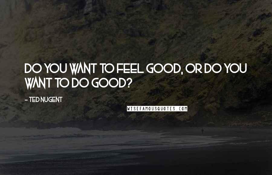 Ted Nugent Quotes: Do you want to feel good, or do you want to do good?