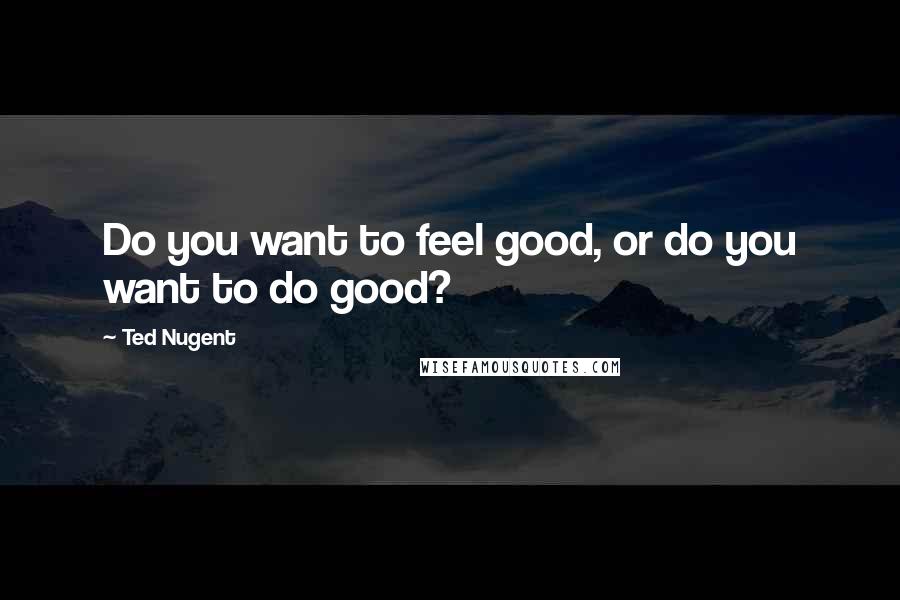 Ted Nugent Quotes: Do you want to feel good, or do you want to do good?
