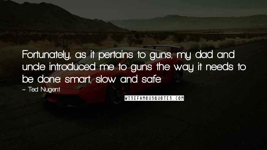 Ted Nugent Quotes: Fortunately, as it pertains to guns, my dad and uncle introduced me to guns the way it needs to be done: smart, slow and safe.