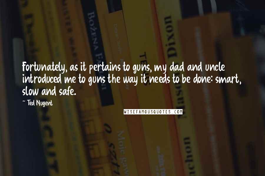 Ted Nugent Quotes: Fortunately, as it pertains to guns, my dad and uncle introduced me to guns the way it needs to be done: smart, slow and safe.