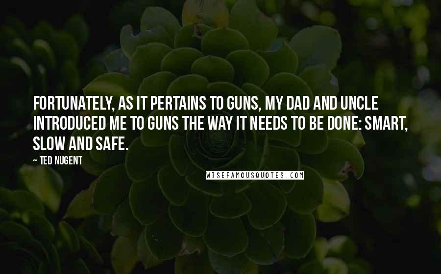 Ted Nugent Quotes: Fortunately, as it pertains to guns, my dad and uncle introduced me to guns the way it needs to be done: smart, slow and safe.