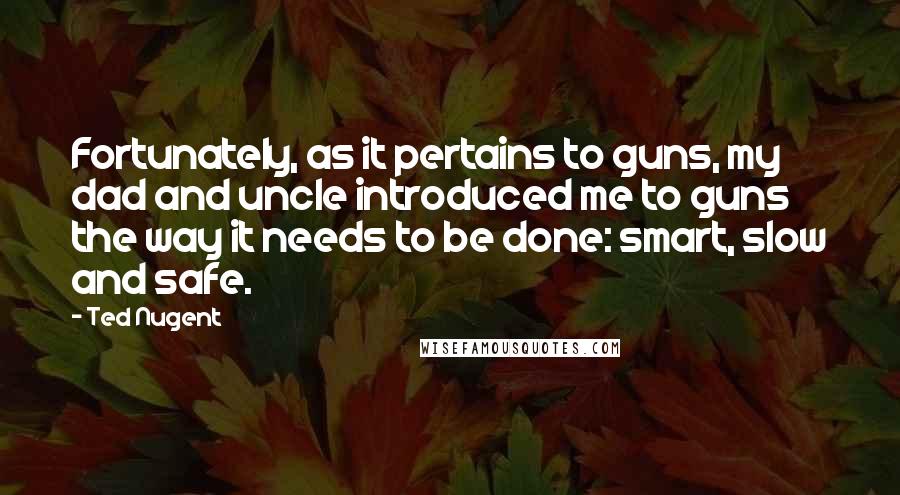 Ted Nugent Quotes: Fortunately, as it pertains to guns, my dad and uncle introduced me to guns the way it needs to be done: smart, slow and safe.