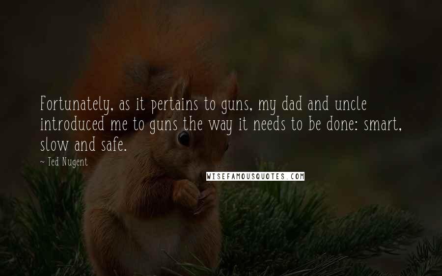 Ted Nugent Quotes: Fortunately, as it pertains to guns, my dad and uncle introduced me to guns the way it needs to be done: smart, slow and safe.