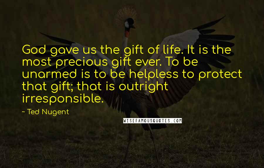 Ted Nugent Quotes: God gave us the gift of life. It is the most precious gift ever. To be unarmed is to be helpless to protect that gift; that is outright irresponsible.