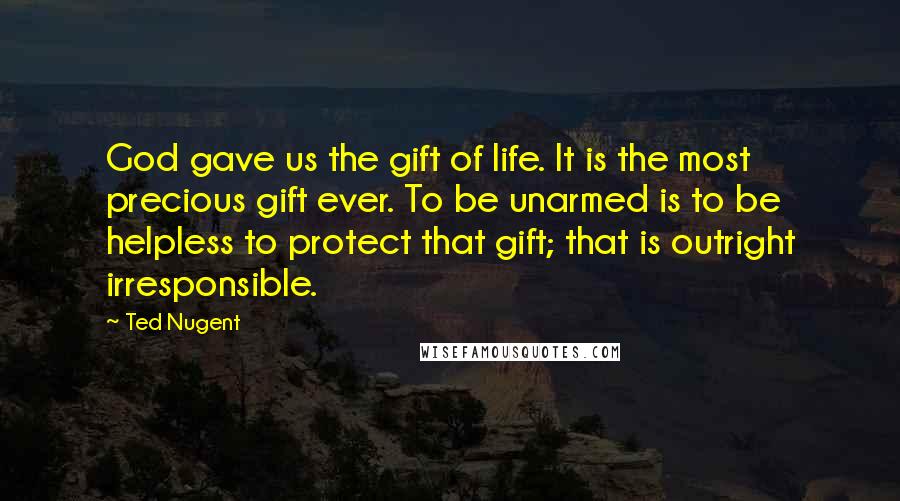 Ted Nugent Quotes: God gave us the gift of life. It is the most precious gift ever. To be unarmed is to be helpless to protect that gift; that is outright irresponsible.