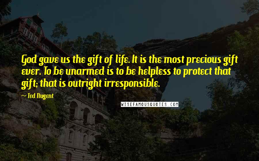 Ted Nugent Quotes: God gave us the gift of life. It is the most precious gift ever. To be unarmed is to be helpless to protect that gift; that is outright irresponsible.