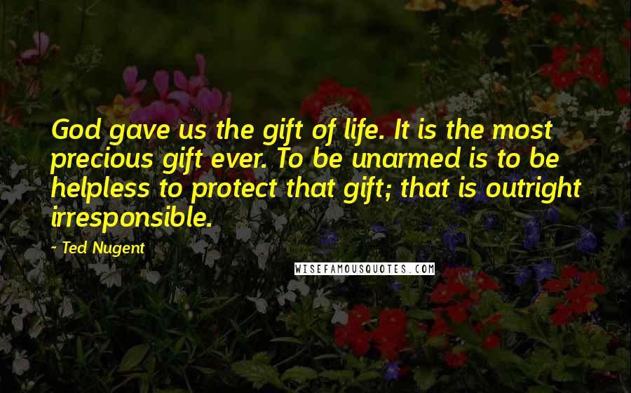 Ted Nugent Quotes: God gave us the gift of life. It is the most precious gift ever. To be unarmed is to be helpless to protect that gift; that is outright irresponsible.