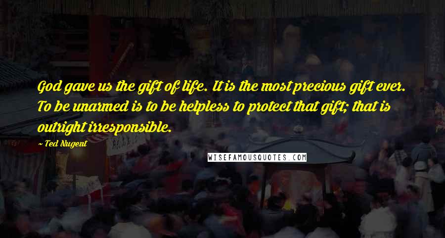 Ted Nugent Quotes: God gave us the gift of life. It is the most precious gift ever. To be unarmed is to be helpless to protect that gift; that is outright irresponsible.