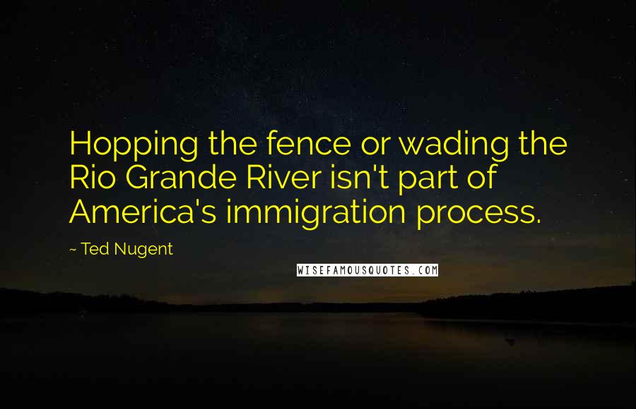 Ted Nugent Quotes: Hopping the fence or wading the Rio Grande River isn't part of America's immigration process.