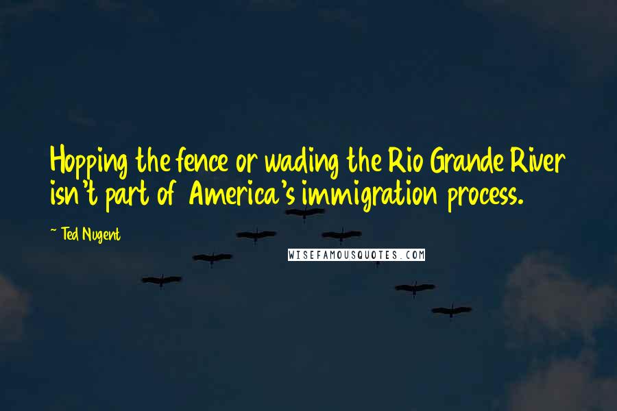 Ted Nugent Quotes: Hopping the fence or wading the Rio Grande River isn't part of America's immigration process.