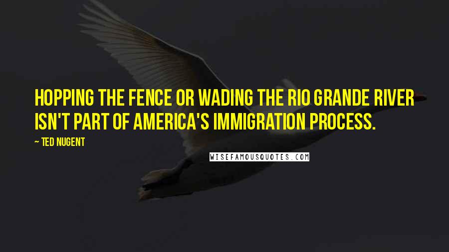 Ted Nugent Quotes: Hopping the fence or wading the Rio Grande River isn't part of America's immigration process.