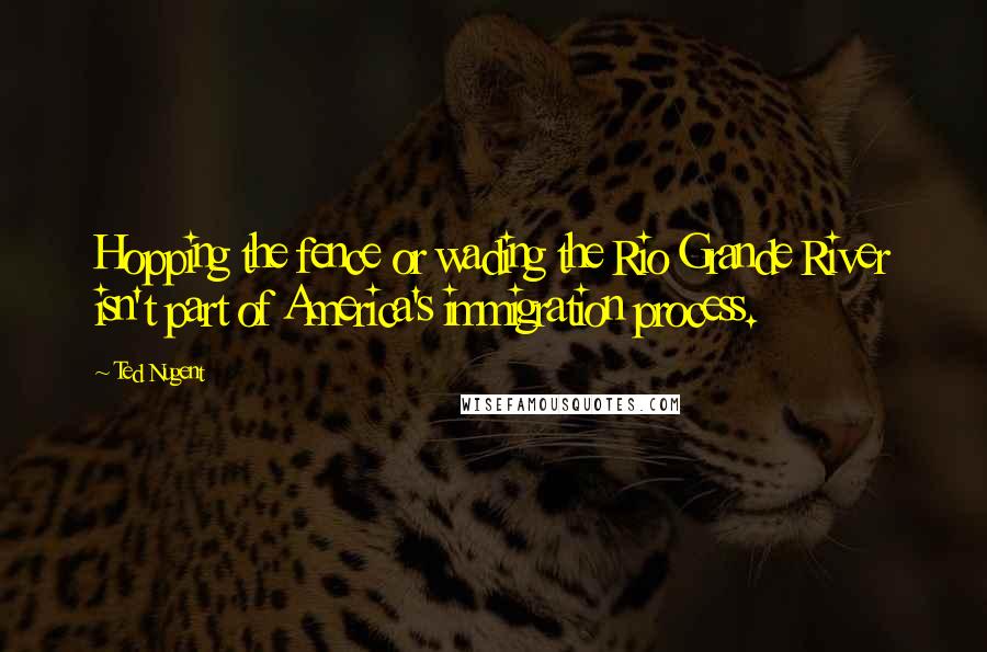 Ted Nugent Quotes: Hopping the fence or wading the Rio Grande River isn't part of America's immigration process.