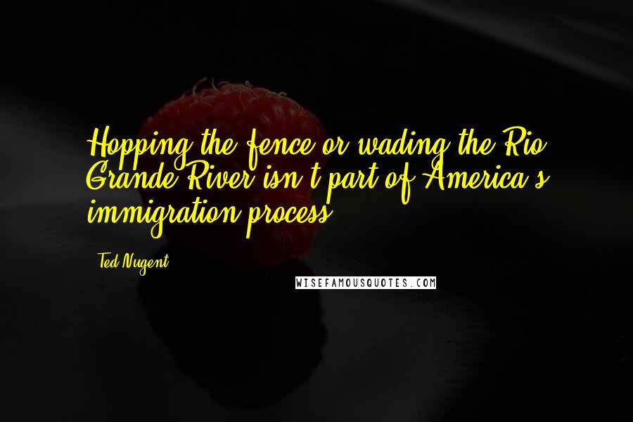 Ted Nugent Quotes: Hopping the fence or wading the Rio Grande River isn't part of America's immigration process.