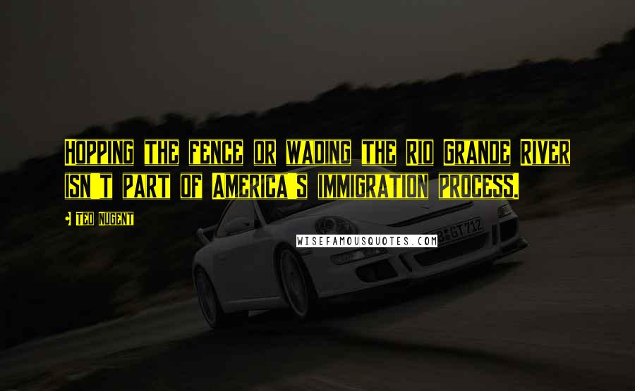 Ted Nugent Quotes: Hopping the fence or wading the Rio Grande River isn't part of America's immigration process.