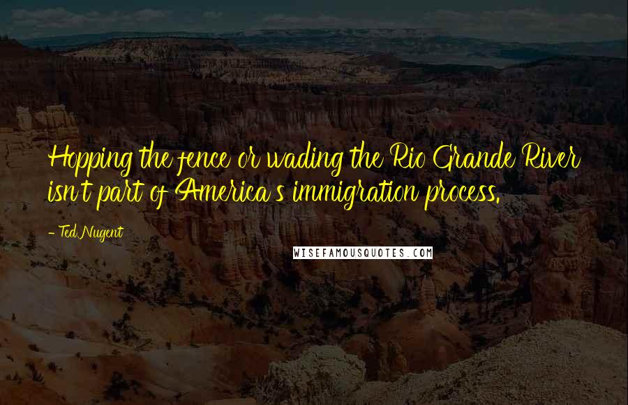 Ted Nugent Quotes: Hopping the fence or wading the Rio Grande River isn't part of America's immigration process.