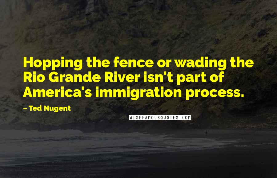 Ted Nugent Quotes: Hopping the fence or wading the Rio Grande River isn't part of America's immigration process.