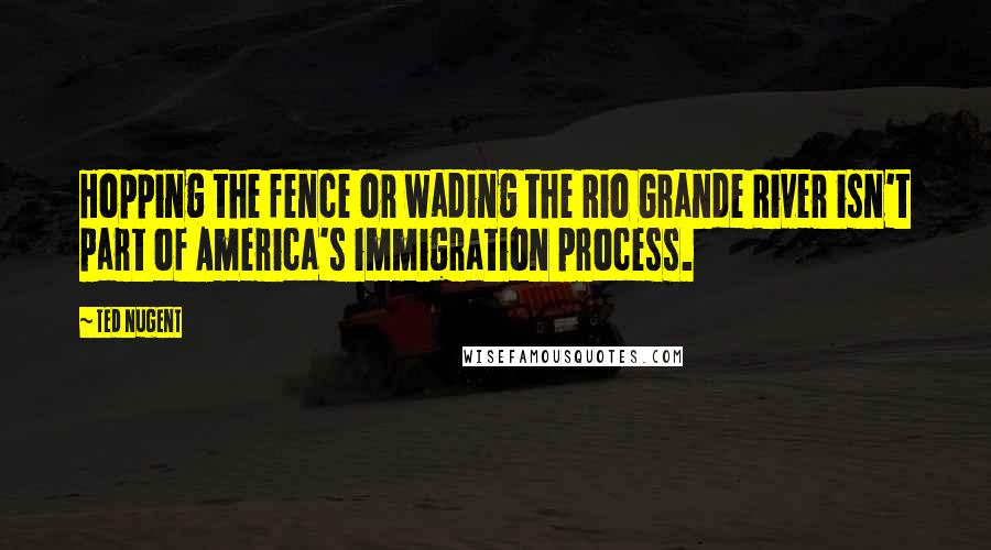 Ted Nugent Quotes: Hopping the fence or wading the Rio Grande River isn't part of America's immigration process.