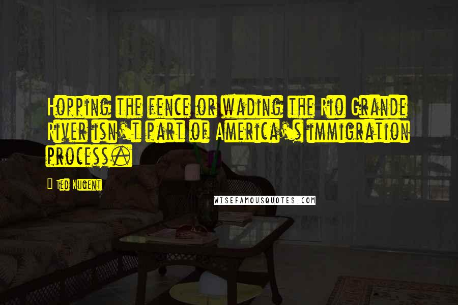 Ted Nugent Quotes: Hopping the fence or wading the Rio Grande River isn't part of America's immigration process.